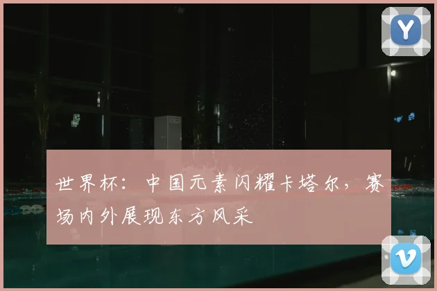 世界杯：中国元素闪耀卡塔尔，赛场内外展现东方风采
