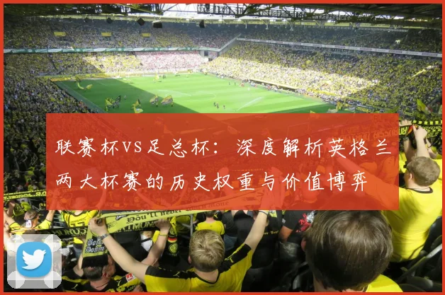 联赛杯vs足总杯：深度解析英格兰两大杯赛的历史权重与价值博弈