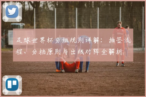 足球世界杯分组规则详解：抽签流程、分档原则与出线对阵全解析