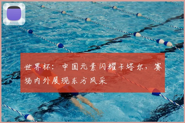 世界杯：中国元素闪耀卡塔尔，赛场内外展现东方风采