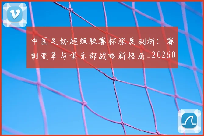 中国足协超级联赛杯深度剖析：赛制变革与俱乐部战略新格局_20260610190303