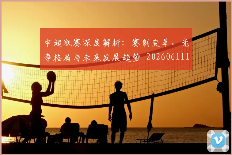 中超联赛深度解析：赛制变革、竞争格局与未来发展趋势_20260611140757