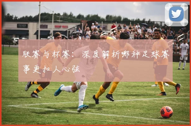 联赛与杯赛：深度解析哪种足球赛事更扣人心弦