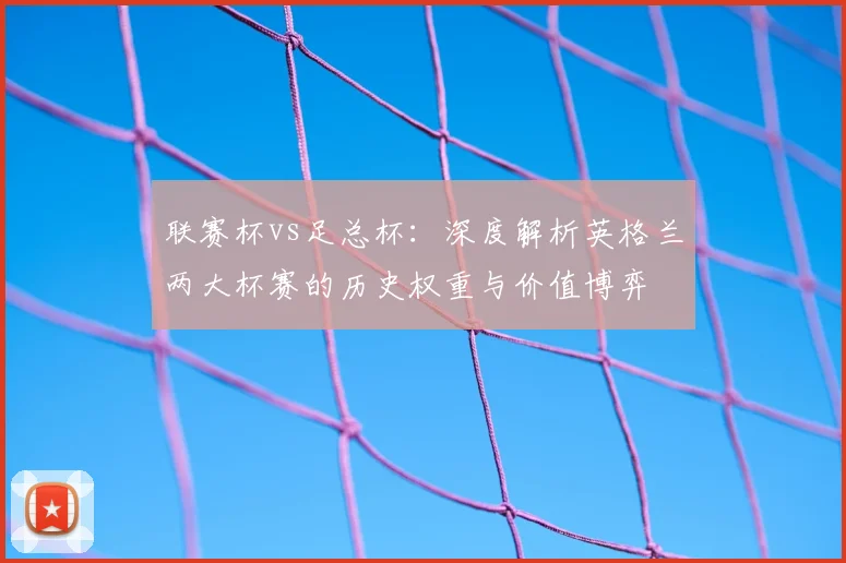 联赛杯vs足总杯：深度解析英格兰两大杯赛的历史权重与价值博弈