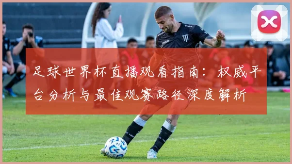 足球世界杯直播观看指南：权威平台分析与最佳观赛路径深度解析