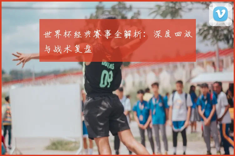 世界杯经典赛事全解析：深度回放与战术复盘