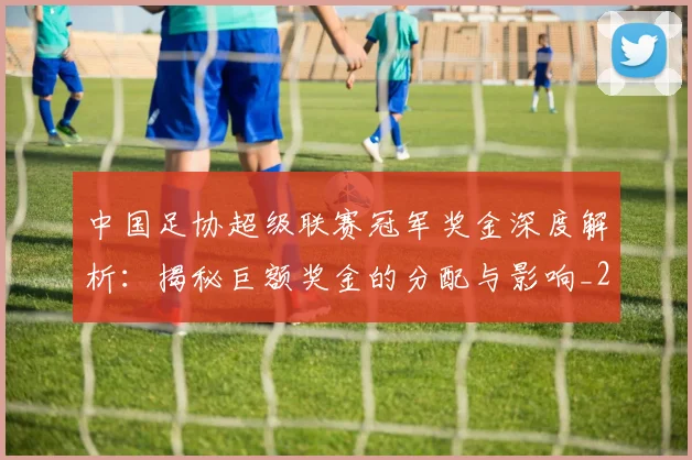 中国足协超级联赛冠军奖金深度解析：揭秘巨额奖金的分配与影响_20260610190301